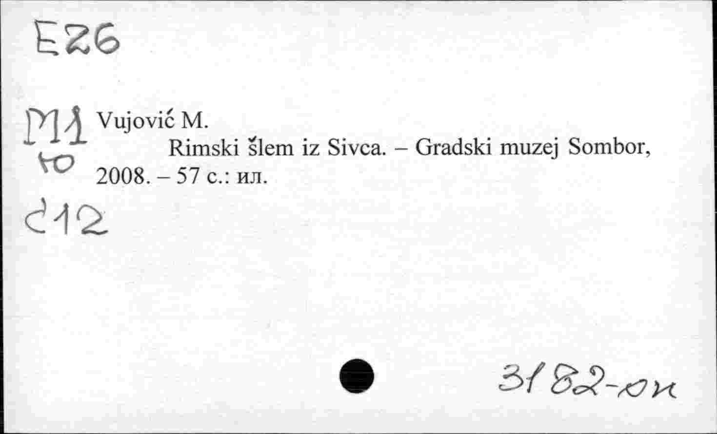 ﻿EZ6
pl à Vujović M.
\	Rimski slem iz Sivca. - Gradski muzej Sombor,
2008. - 57 с.: ил.
ć-12.
З/